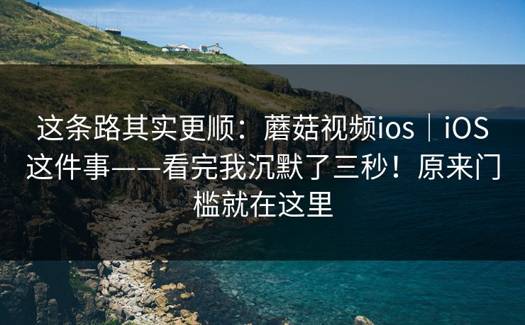 这条路其实更顺：蘑菇视频ios｜iOS这件事——看完我沉默了三秒！原来门槛就在这里