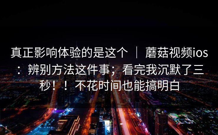 真正影响体验的是这个 ｜ 蘑菇视频ios：辨别方法这件事；看完我沉默了三秒！！不花时间也能搞明白