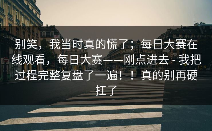 别笑，我当时真的慌了；每日大赛在线观看，每日大赛——刚点进去 - 我把过程完整复盘了一遍！！真的别再硬扛了