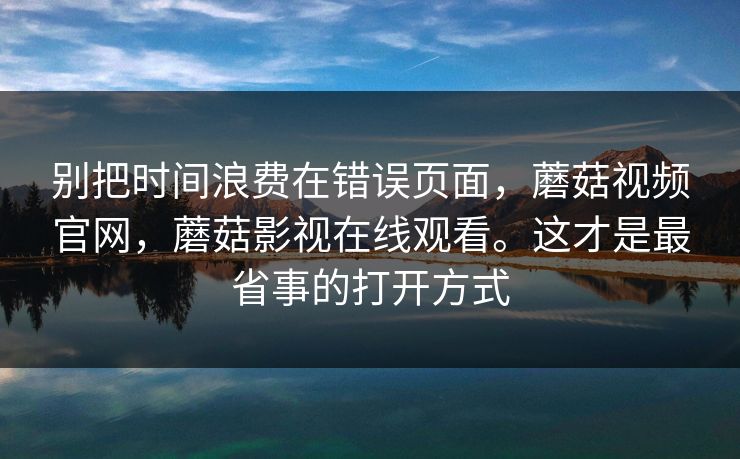 别把时间浪费在错误页面，蘑菇视频官网，蘑菇影视在线观看。这才是最省事的打开方式