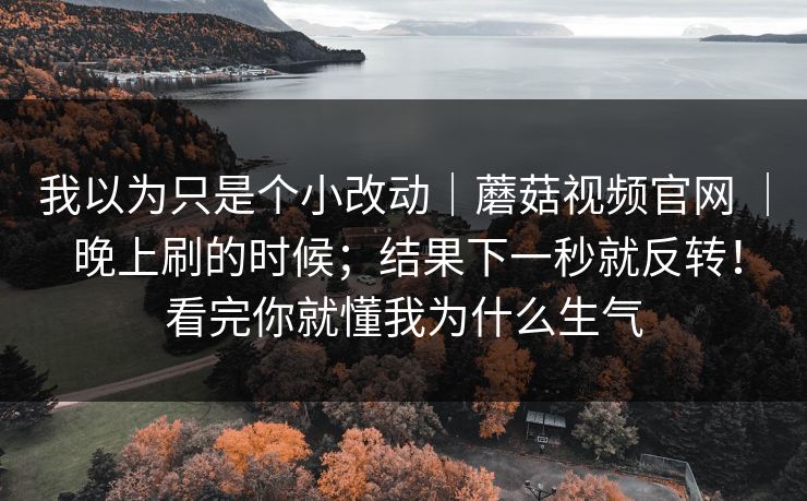我以为只是个小改动｜蘑菇视频官网 ｜ 晚上刷的时候；结果下一秒就反转！看完你就懂我为什么生气