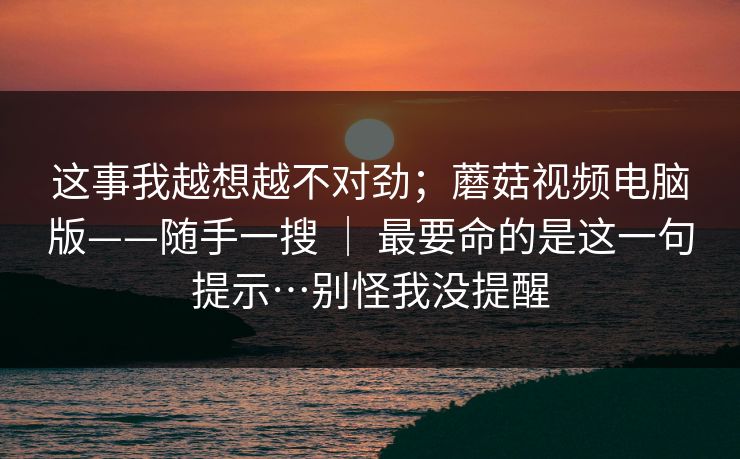 这事我越想越不对劲;蘑菇视频电脑版——随手一搜 | 最要命的是这一句提示…别怪我没提醒 这事我越想越不对劲;蘑菇视频电脑版——随手一搜 | 最要命的是这一句提示…别怪我没提醒