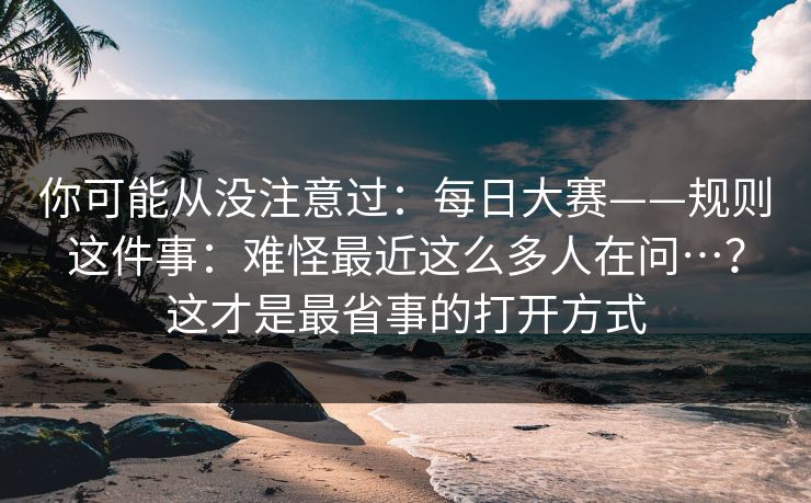 你可能从没注意过:每日大赛——规则这件事:难怪最近这么多人在问…?这才是最省事的打开方式 你可能从没注意过:每日大赛——规则这件事:难怪最近这么多人在问…?这才是最省事的打开方式