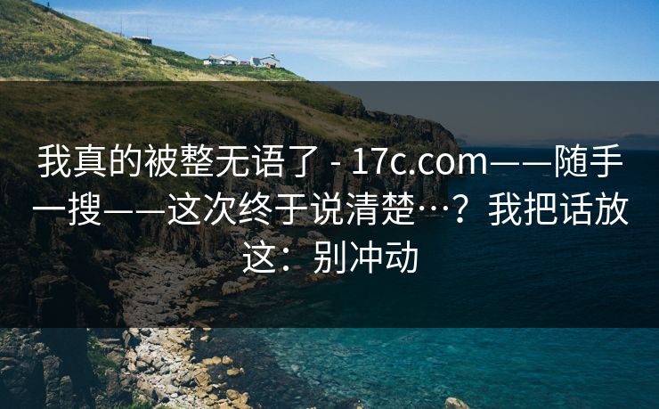 我真的被整无语了 - 17c.com——随手一搜——这次终于说清楚…？我把话放这：别冲动