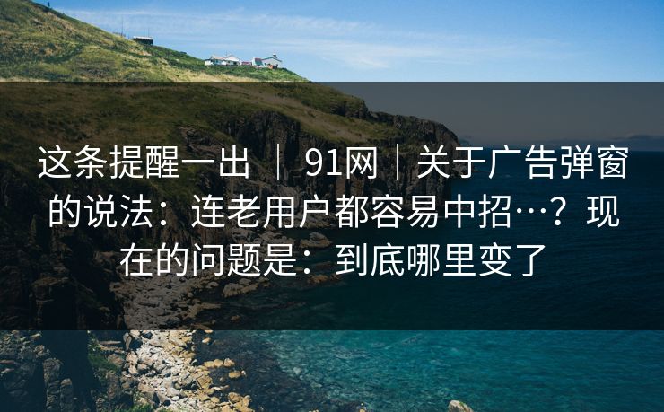 这条提醒一出 | 91网|关于广告弹窗的说法:连老用户都容易中招…?现在的问题是:到底哪里变了 这条提醒一出 | 91网|关于广告弹窗的说法:连老用户都容易中招…?现在的问题是:到底哪里变了