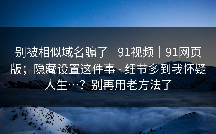 别被相似域名骗了 - 91视频|91网页版;隐藏设置这件事 - 细节多到我怀疑人生…?别再用老方法了 别被相似域名骗了 - 91视频|91网页版;隐藏设置这件事 - 细节多到我怀疑人生…?别再用老方法了