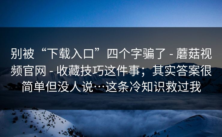 别被“下载入口”四个字骗了 - 蘑菇视频官网 - 收藏技巧这件事；其实答案很简单但没人说…这条冷知识救过我