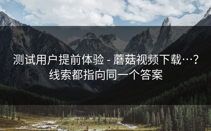 测试用户提前体验 - 蘑菇视频下载…？线索都指向同一个答案