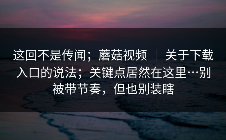 这回不是传闻；蘑菇视频 ｜ 关于下载入口的说法；关键点居然在这里…别被带节奏，但也别装瞎