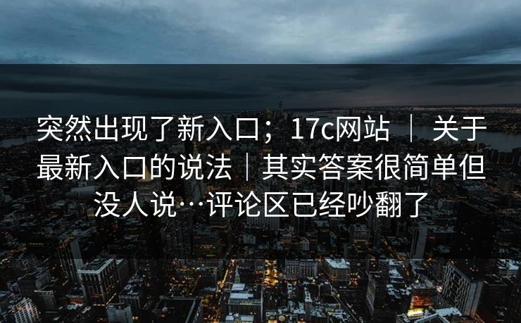 突然出现了新入口；17c网站 ｜ 关于最新入口的说法｜其实答案很简单但没人说…评论区已经吵翻了