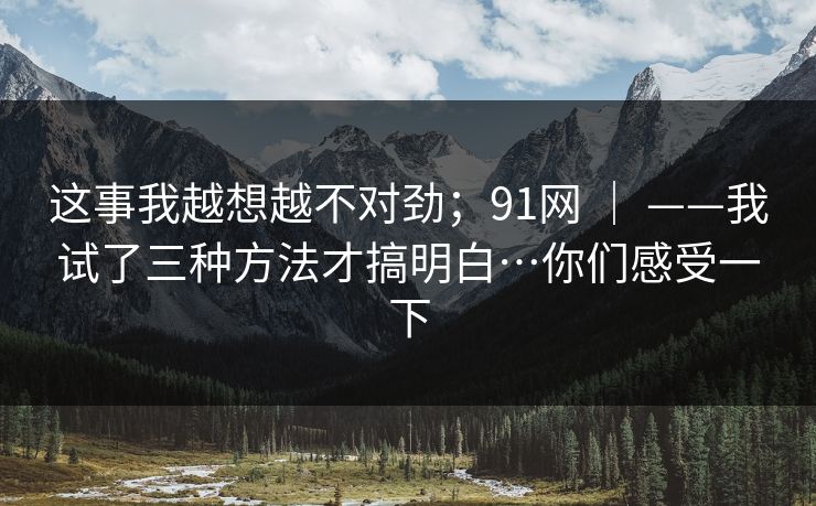 这事我越想越不对劲;91网 | ——我试了三种方法才搞明白…你们感受一下 这事我越想越不对劲;91网 | ——我试了三种方法才搞明白…你们感受一下