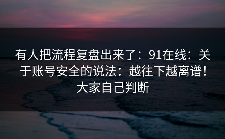 有人把流程复盘出来了：91在线：关于账号安全的说法：越往下越离谱！大家自己判断
