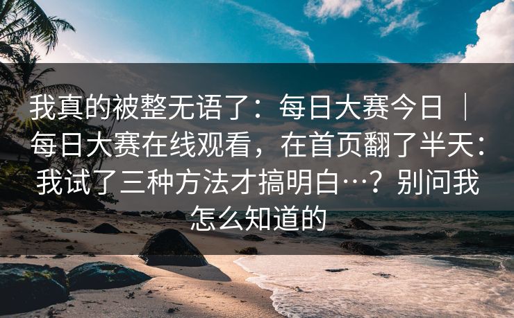 我真的被整无语了：每日大赛今日 ｜ 每日大赛在线观看，在首页翻了半天：我试了三种方法才搞明白…？别问我怎么知道的