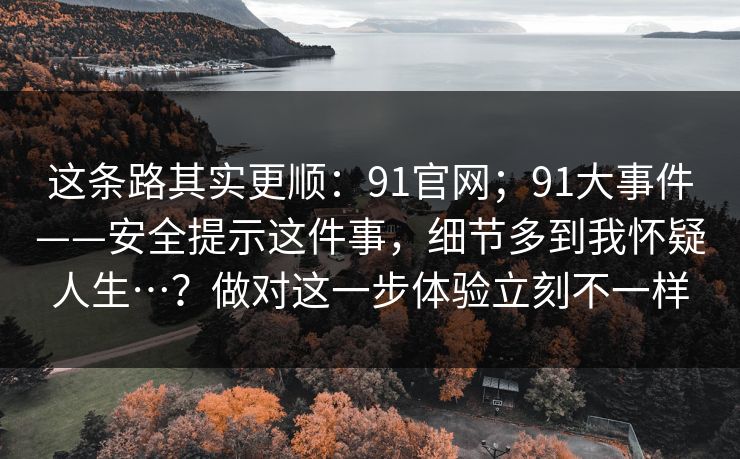 这条路其实更顺：91官网；91大事件——安全提示这件事，细节多到我怀疑人生…？做对这一步体验立刻不一样