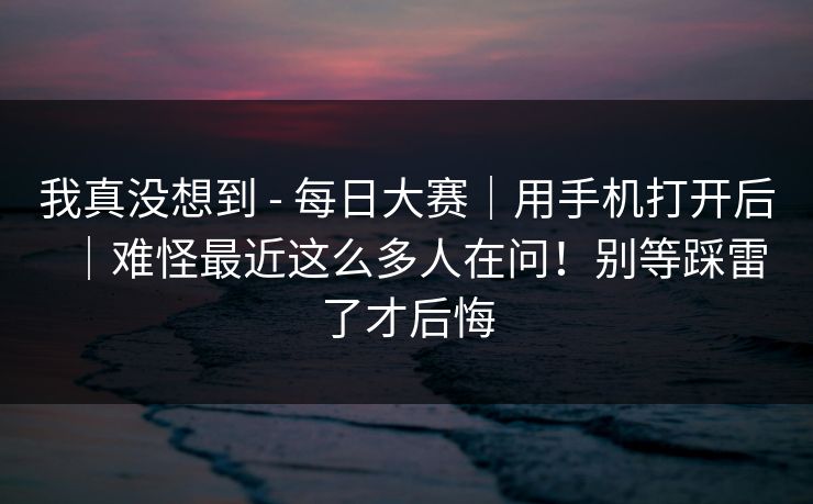 我真没想到 - 每日大赛|用手机打开后|难怪最近这么多人在问!别等踩雷了才后悔 我真没想到 - 每日大赛|用手机打开后|难怪最近这么多人在问!别等踩雷了才后悔