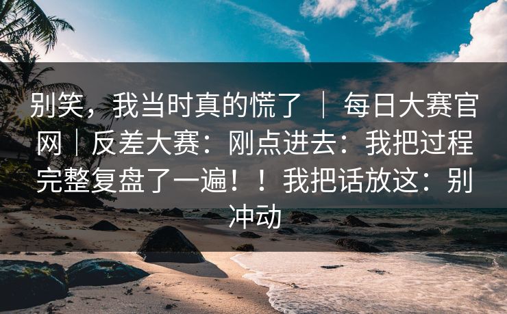 别笑，我当时真的慌了 ｜ 每日大赛官网｜反差大赛：刚点进去：我把过程完整复盘了一遍！！我把话放这：别冲动