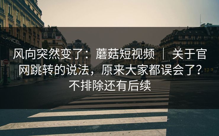 风向突然变了：蘑菇短视频 ｜ 关于官网跳转的说法，原来大家都误会了？不排除还有后续