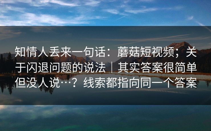 知情人丢来一句话:蘑菇短视频;关于闪退问题的说法|其实答案很简单但没人说…?线索都指向同一个答案 知情人丢来一句话:蘑菇短视频;关于闪退问题的说法|其实答案很简单但没人说…?线索都指向同一个答案
