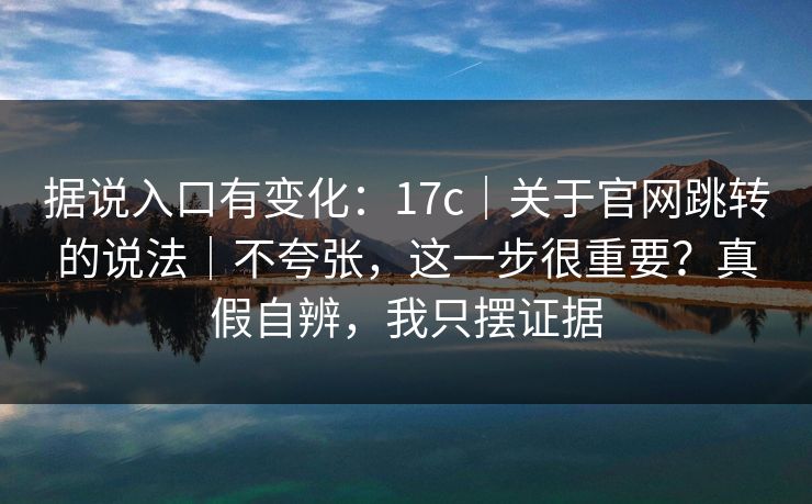 据说入口有变化：17c｜关于官网跳转的说法｜不夸张，这一步很重要？真假自辨，我只摆证据