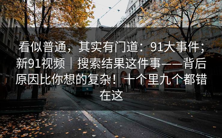看似普通，其实有门道：91大事件；新91视频｜搜索结果这件事——背后原因比你想的复杂！十个里九个都错在这