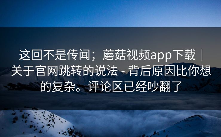 这回不是传闻；蘑菇视频app下载｜关于官网跳转的说法 - 背后原因比你想的复杂。评论区已经吵翻了