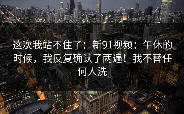 这次我站不住了:新91视频:午休的时候,我反复确认了两遍!我不替任何人洗 这次我站不住了:新91视频:午休的时候,我反复确认了两遍!我不替任何人洗