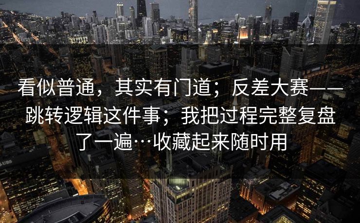 看似普通,其实有门道;反差大赛——跳转逻辑这件事;我把过程完整复盘了一遍…收藏起来随时用 看似普通,其实有门道;反差大赛——跳转逻辑这件事;我把过程完整复盘了一遍…收藏起来随时用