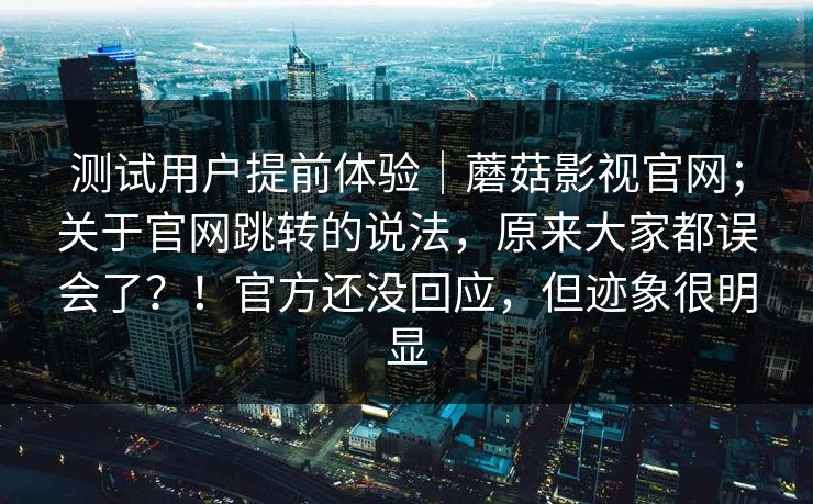 测试用户提前体验|蘑菇影视官网;关于官网跳转的说法,原来大家都误会了?!官方还没回应,但迹象很明显 测试用户提前体验|蘑菇影视官网;关于官网跳转的说法,原来大家都误会了?!官方还没回应,但迹象很明显