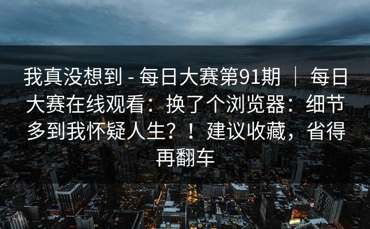 我真没想到 - 每日大赛第91期 | 每日大赛在线观看:换了个浏览器:细节多到我怀疑人生?!建议收藏,省得再翻车 我真没想到 - 每日大赛第91期 | 每日大赛在线观看:换了个浏览器:细节多到我怀疑人生?!建议收藏,省得再翻车