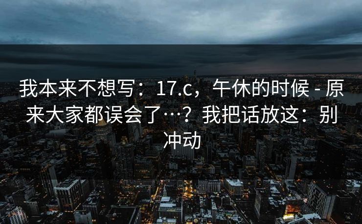 我本来不想写:17.c,午休的时候 - 原来大家都误会了…?我把话放这:别冲动 我本来不想写:17.c,午休的时候 - 原来大家都误会了…?我把话放这:别冲动