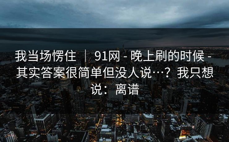 我当场愣住 | 91网 - 晚上刷的时候 - 其实答案很简单但没人说…?我只想说:离谱 我当场愣住 | 91网 - 晚上刷的时候 - 其实答案很简单但没人说…?我只想说:离谱