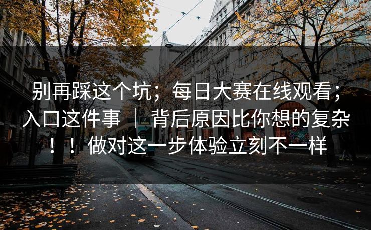 别再踩这个坑;每日大赛在线观看;入口这件事 | 背后原因比你想的复杂!!做对这一步体验立刻不一样 别再踩这个坑;每日大赛在线观看;入口这件事 | 背后原因比你想的复杂!!做对这一步体验立刻不一样