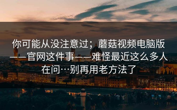你可能从没注意过；蘑菇视频电脑版——官网这件事——难怪最近这么多人在问…别再用老方法了
