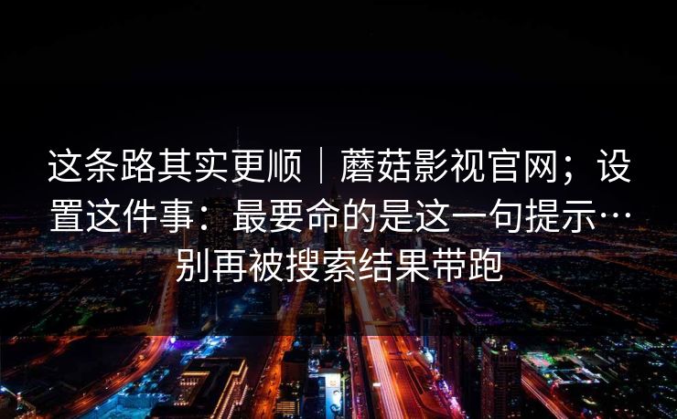 这条路其实更顺|蘑菇影视官网;设置这件事:最要命的是这一句提示…别再被搜索结果带跑 这条路其实更顺|蘑菇影视官网;设置这件事:最要命的是这一句提示…别再被搜索结果带跑