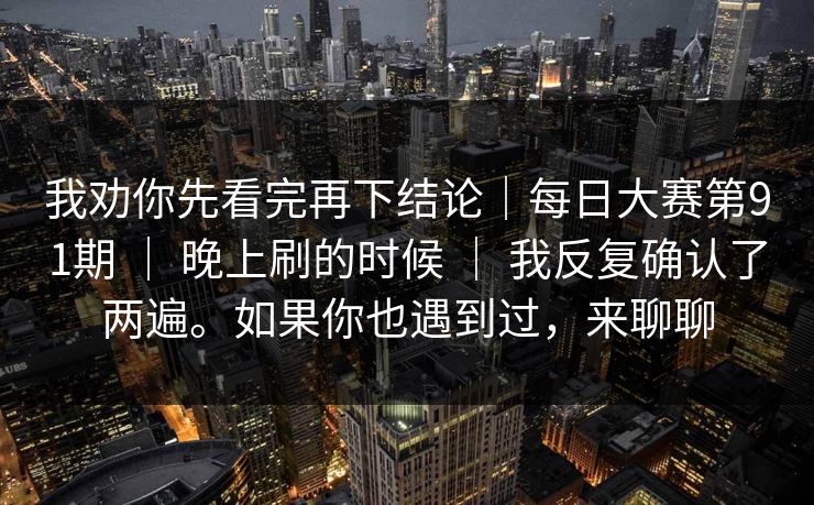 我劝你先看完再下结论｜每日大赛第91期 ｜ 晚上刷的时候 ｜ 我反复确认了两遍。如果你也遇到过，来聊聊