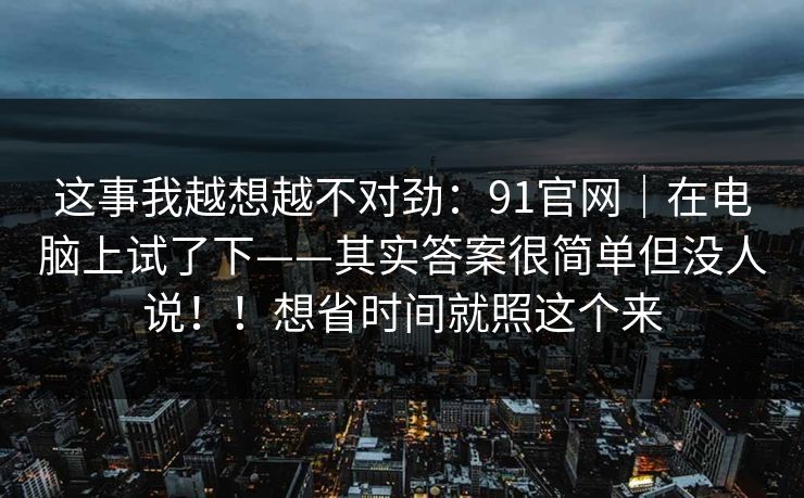 这事我越想越不对劲:91官网|在电脑上试了下——其实答案很简单但没人说!!想省时间就照这个来 这事我越想越不对劲:91官网|在电脑上试了下——其实答案很简单但没人说!!想省时间就照这个来
