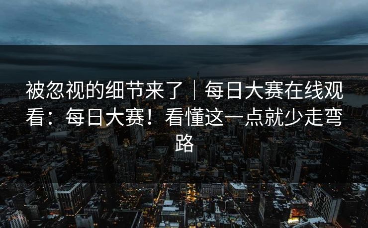 被忽视的细节来了｜每日大赛在线观看：每日大赛！看懂这一点就少走弯路