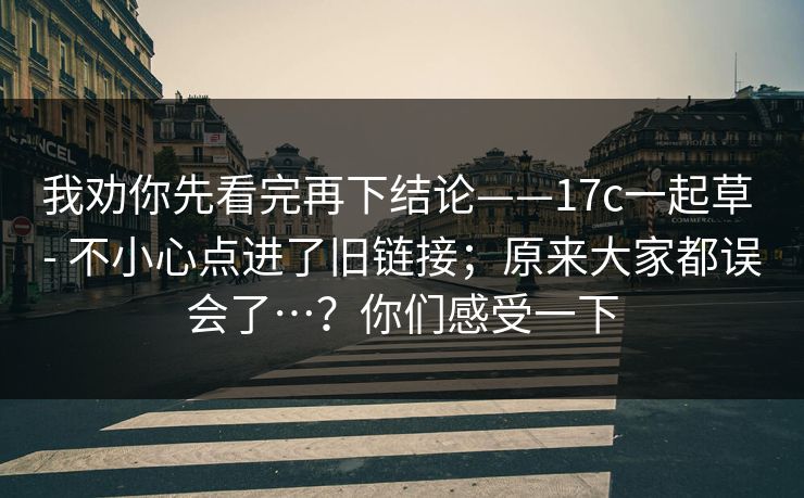 我劝你先看完再下结论——17c一起草 - 不小心点进了旧链接;原来大家都误会了…?你们感受一下 我劝你先看完再下结论——17c一起草 - 不小心点进了旧链接;原来大家都误会了…?你们感受一下