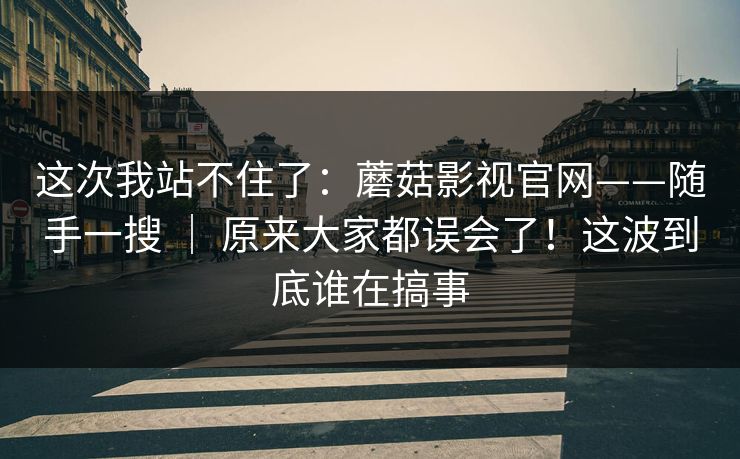 这次我站不住了:蘑菇影视官网——随手一搜 | 原来大家都误会了!这波到底谁在搞事 这次我站不住了:蘑菇影视官网——随手一搜 | 原来大家都误会了!这波到底谁在搞事