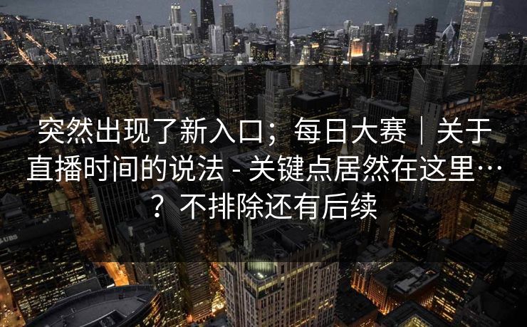 突然出现了新入口;每日大赛|关于直播时间的说法 - 关键点居然在这里…?不排除还有后续 突然出现了新入口;每日大赛|关于直播时间的说法 - 关键点居然在这里…?不排除还有后续