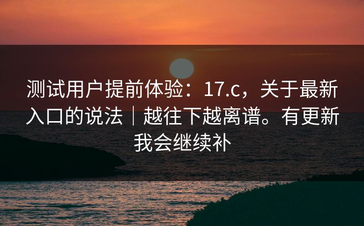 测试用户提前体验：17.c，关于最新入口的说法｜越往下越离谱。有更新我会继续补